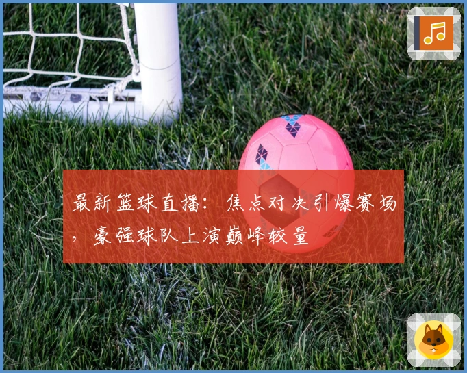 最新篮球直播：焦点对决引爆赛场，豪强球队上演巅峰较量
