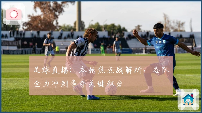 足球直播：本轮焦点战解析，各队全力冲刺争夺关键积分