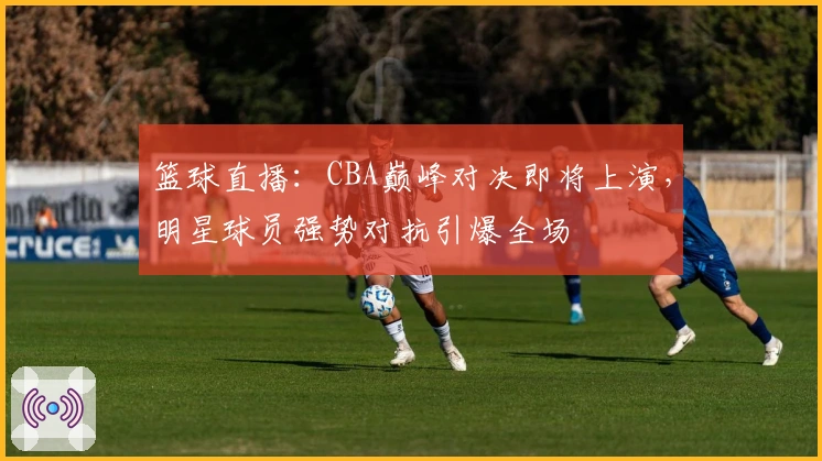 篮球直播：CBA巅峰对决即将上演，明星球员强势对抗引爆全场