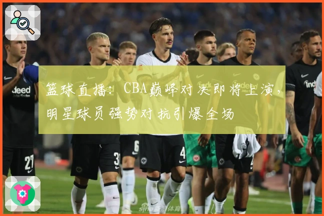 篮球直播：CBA巅峰对决即将上演，明星球员强势对抗引爆全场