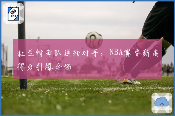 杜兰特率队逆转对手,NBA赛季新高得分引爆全场