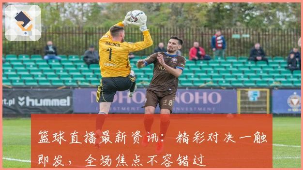 篮球直播最新资讯：精彩对决一触即发，全场焦点不容错过