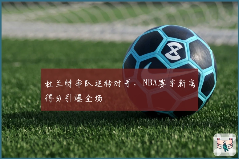 杜兰特率队逆转对手，NBA赛季新高得分引爆全场