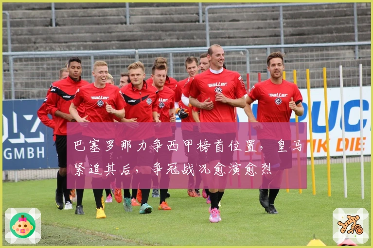 巴塞罗那力争西甲榜首位置，皇马紧追其后，争冠战况愈演愈烈