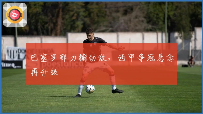 巴塞罗那力擒劲敌,西甲争冠悬念再升级