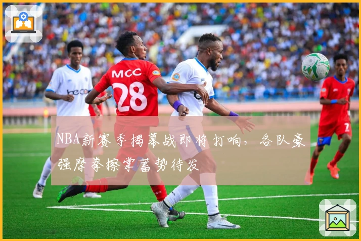 NBA新赛季揭幕战即将打响，各队豪强摩拳擦掌蓄势待发